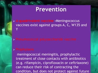 Prevention
 A quadrivalent vaccine -Meningococcus
vaccines exist against groups A, C, W135 and
Y
 Pneumococcal polysaccharide vaccine
 Prophylaxis
meningococcal meningitis, prophylactic
treatment of close contacts with antibiotics
(e.g. rifampicin, ciprofloxacin or ceftriaxone)
can reduce their risk of contracting the
condition, but does not protect against future
 