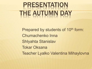 PRESENTATION 
THE AUTUMN DAY 
Prepared by students of 10th form: 
Chumachenko Inna 
Shlyahta Stanislav 
Tokar Oksana 
Teacher Lyalko Valentina Mihaylovna 
 
