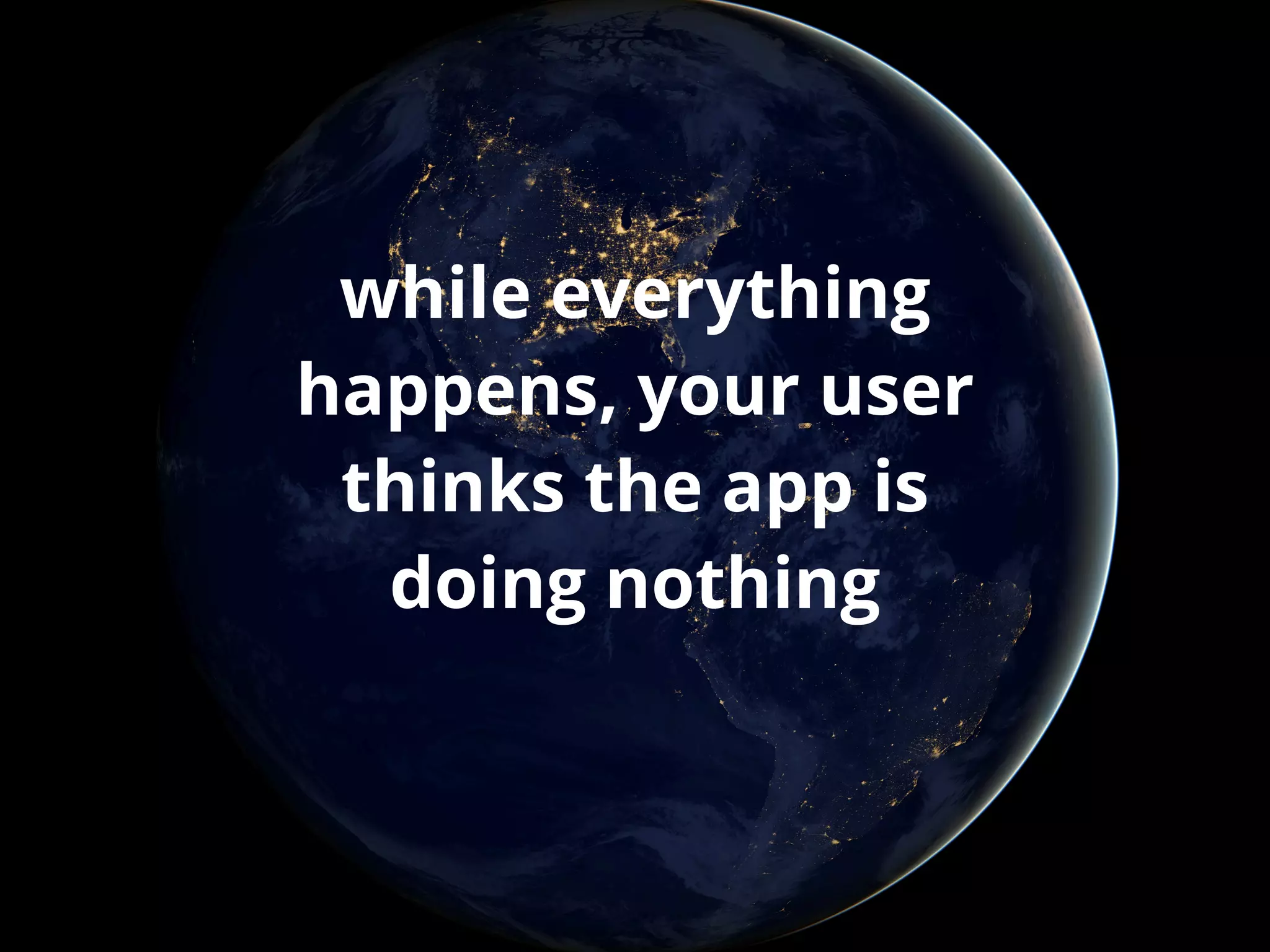 while everything 
happens, your user 
thinks the app is 
doing nothing 
 