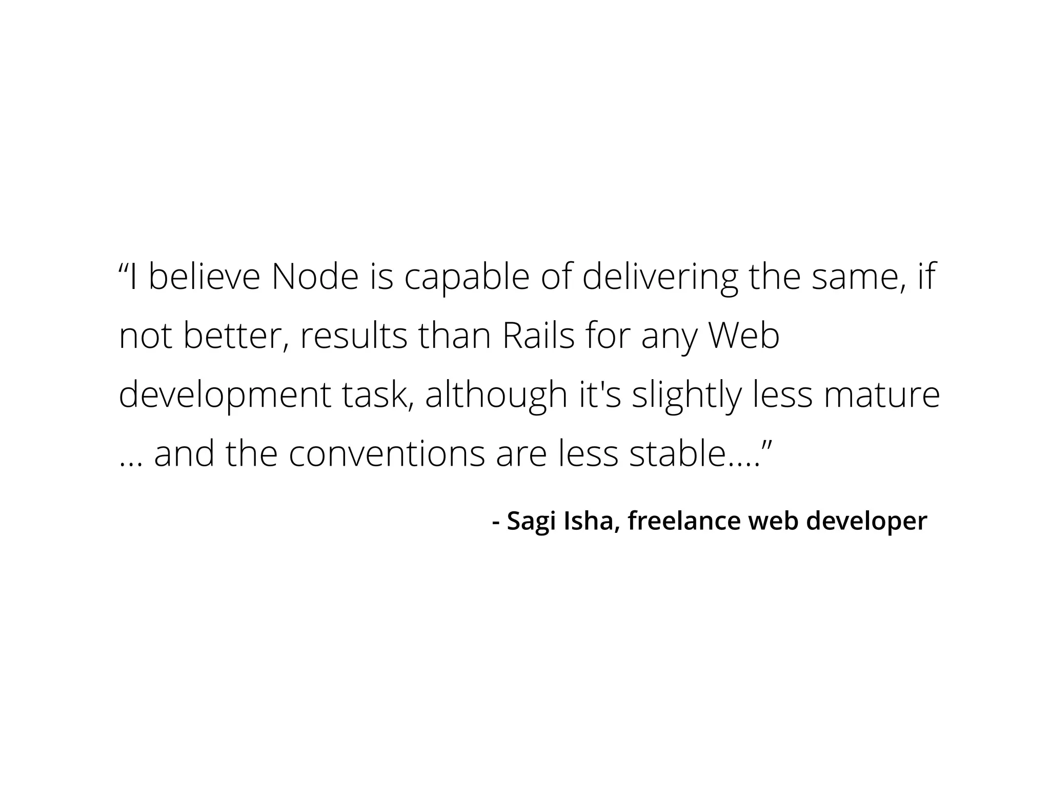 “I believe Node is capable of delivering the same, if 
not better, results than Rails for any Web 
development task, although it's slightly less mature 
… and the conventions are less stable.…” 
- Sagi Isha, freelance web developer 
 