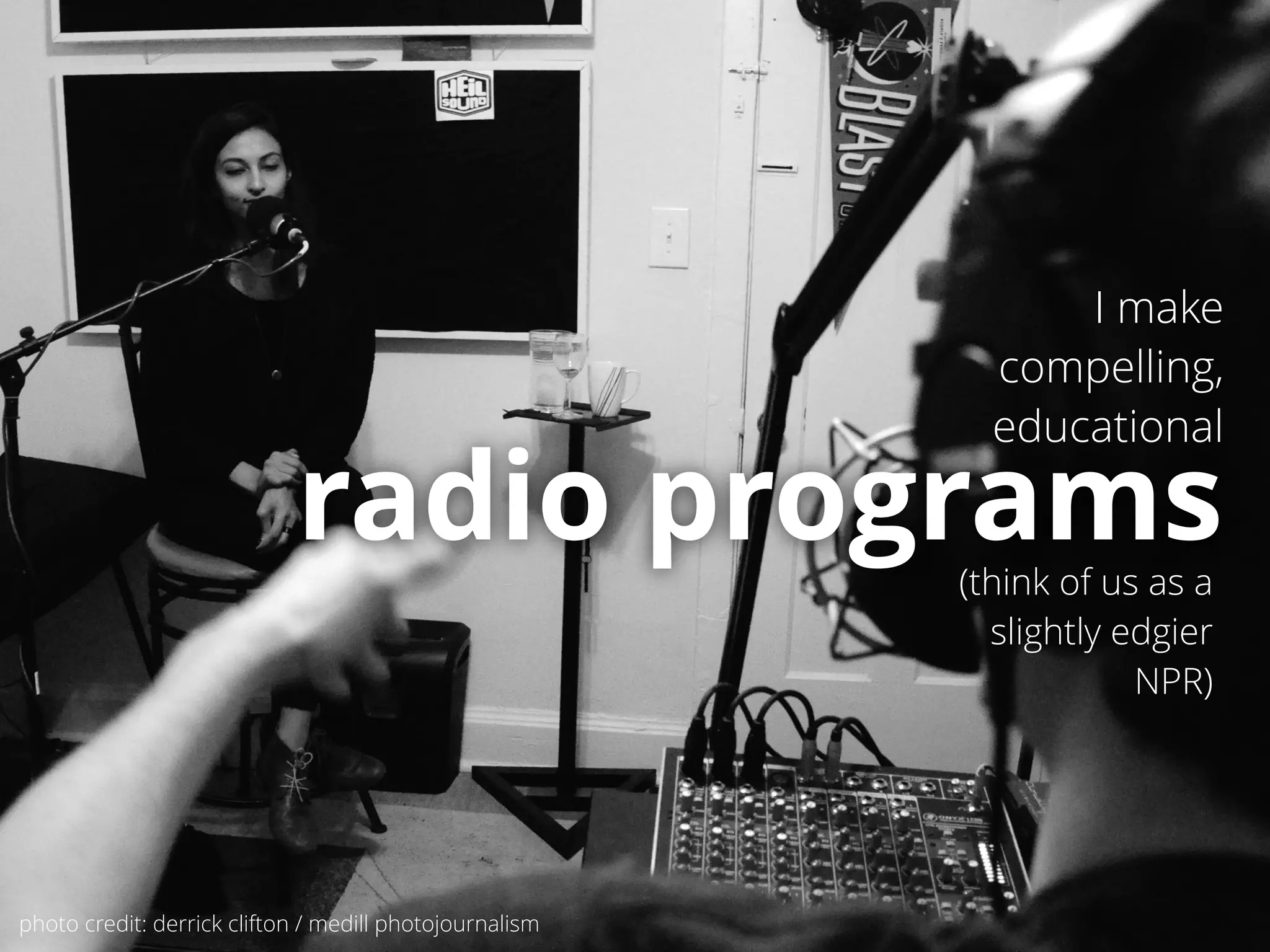 I make 
compelling, 
educational 
radio programs 
(think of us as a 
slightly edgier 
NPR) 
photo credit: derrick clifton / medill photojournalism 
 