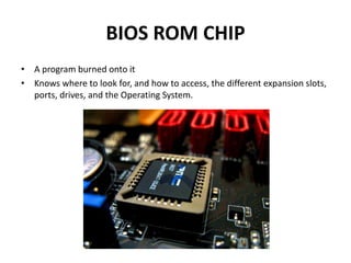 BIOS ROM CHIP 
• A program burned onto it 
• Knows where to look for, and how to access, the different expansion slots, 
ports, drives, and the Operating System. 
 