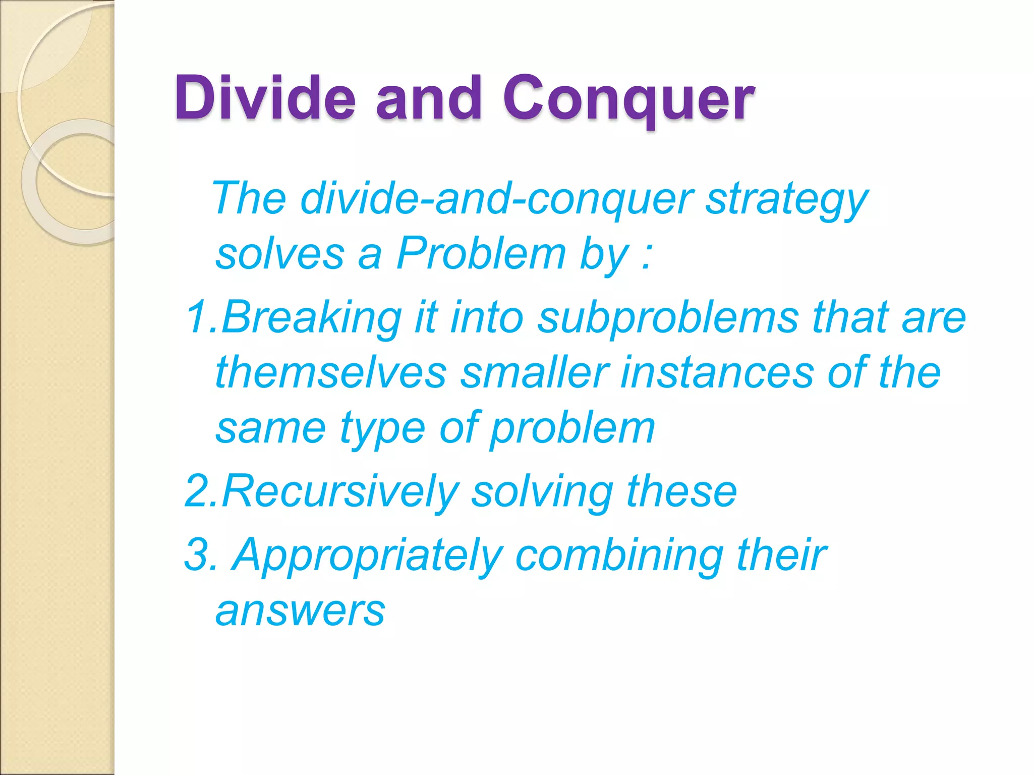 Divide and Conquer 
The divide-and-conquer strategy 
solves a Problem by : 
1.Breaking it into subproblems that are 
themselves smaller instances of the 
same type of problem 
2.Recursively solving these 
3. Appropriately combining their 
answers 
 