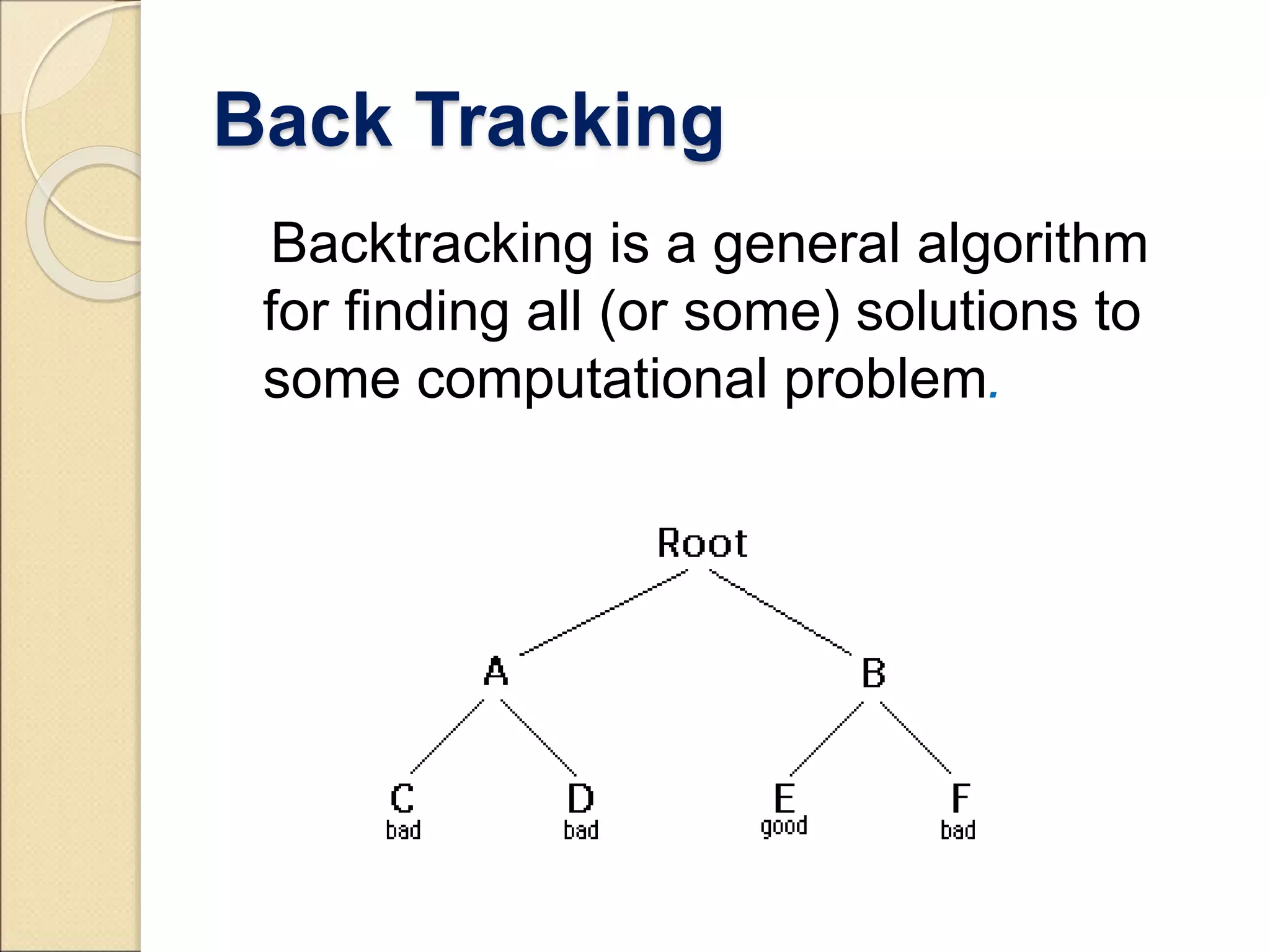 Back Tracking 
Backtracking is a general algorithm 
for finding all (or some) solutions to 
some computational problem. 
 