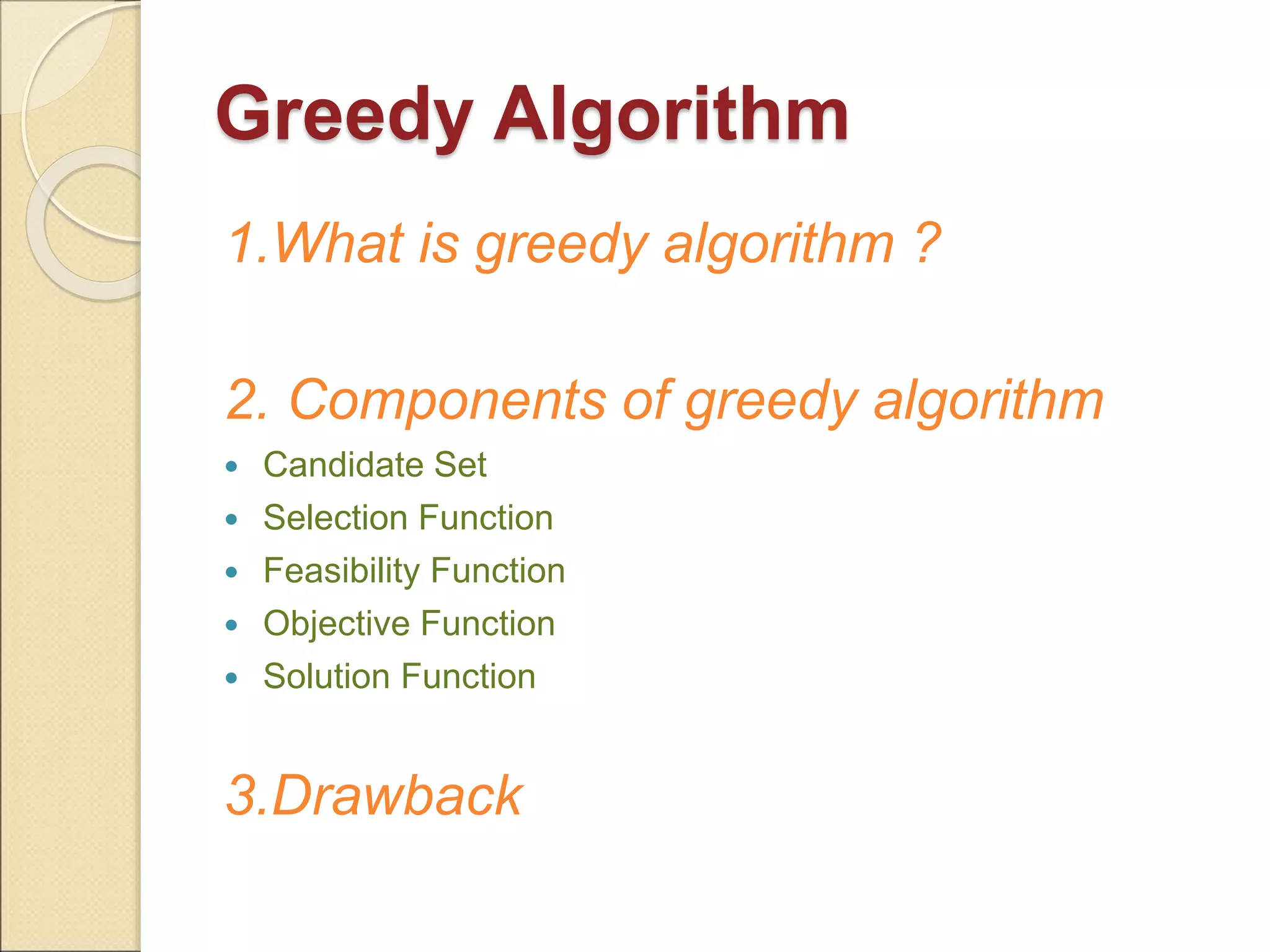 Greedy Algorithm 
1.What is greedy algorithm ? 
2. Components of greedy algorithm 
 Candidate Set 
 Selection Function 
 Feasibility Function 
 Objective Function 
 Solution Function 
3.Drawback 
 