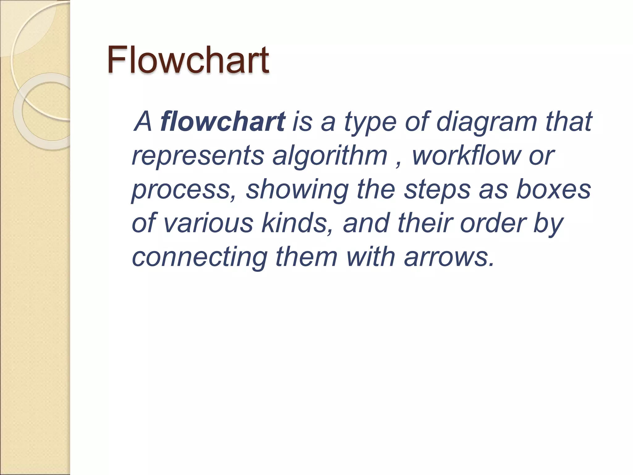 Flowchart 
A flowchart is a type of diagram that 
represents algorithm , workflow or 
process, showing the steps as boxes 
of various kinds, and their order by 
connecting them with arrows. 
 