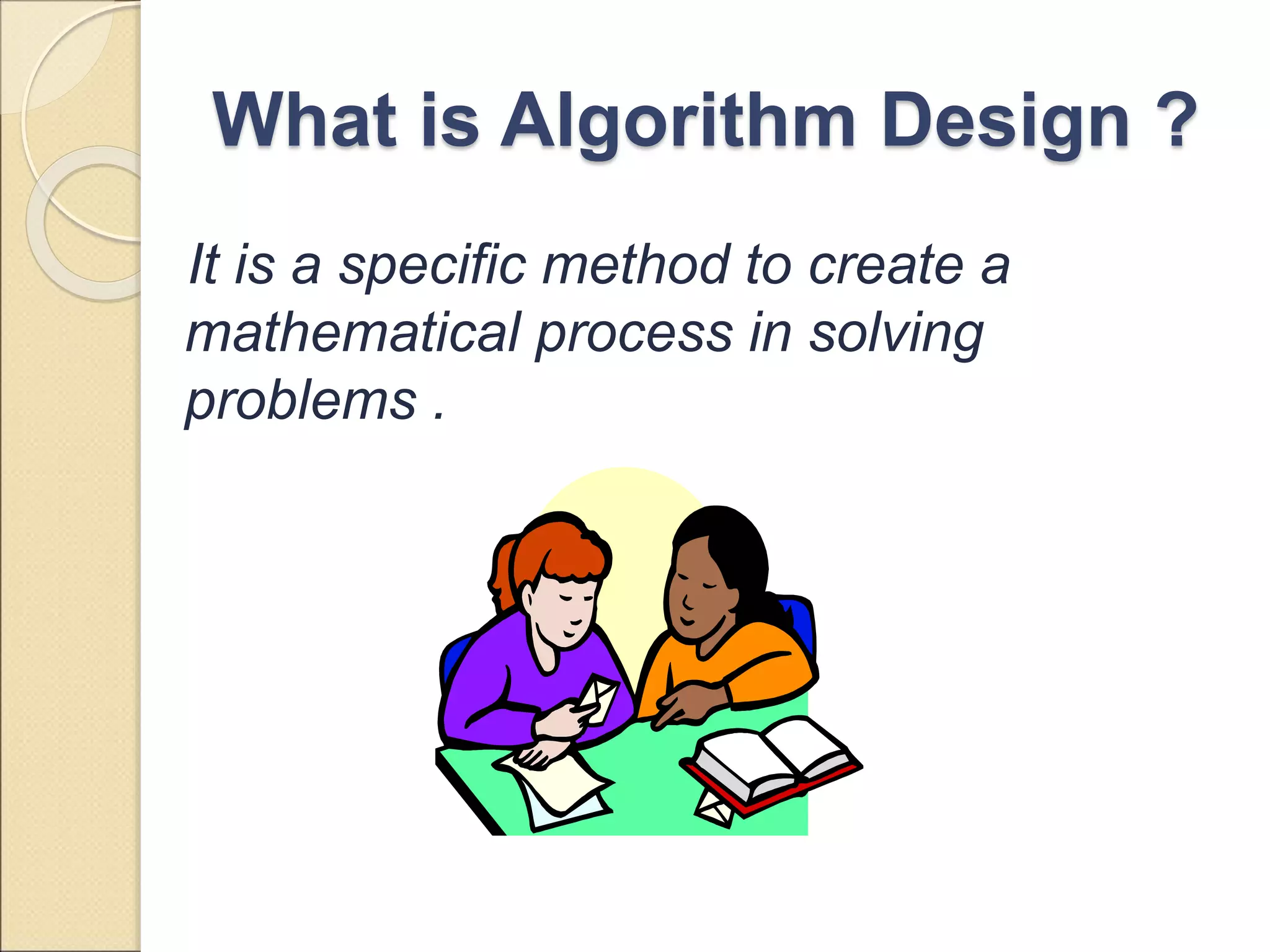 What is Algorithm Design ? 
It is a specific method to create a 
mathematical process in solving 
problems . 
 