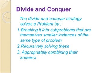 Divide and Conquer 
The divide-and-conquer strategy 
solves a Problem by : 
1.Breaking it into subproblems that are 
themselves smaller instances of the 
same type of problem 
2.Recursively solving these 
3. Appropriately combining their 
answers 
 