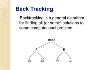 Back Tracking 
Backtracking is a general algorithm 
for finding all (or some) solutions to 
some computational problem. 
 