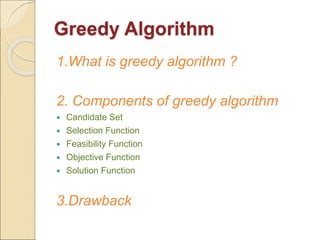 Greedy Algorithm 
1.What is greedy algorithm ? 
2. Components of greedy algorithm 
 Candidate Set 
 Selection Function 
 Feasibility Function 
 Objective Function 
 Solution Function 
3.Drawback 
 