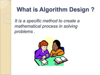 What is Algorithm Design ? 
It is a specific method to create a 
mathematical process in solving 
problems . 
 