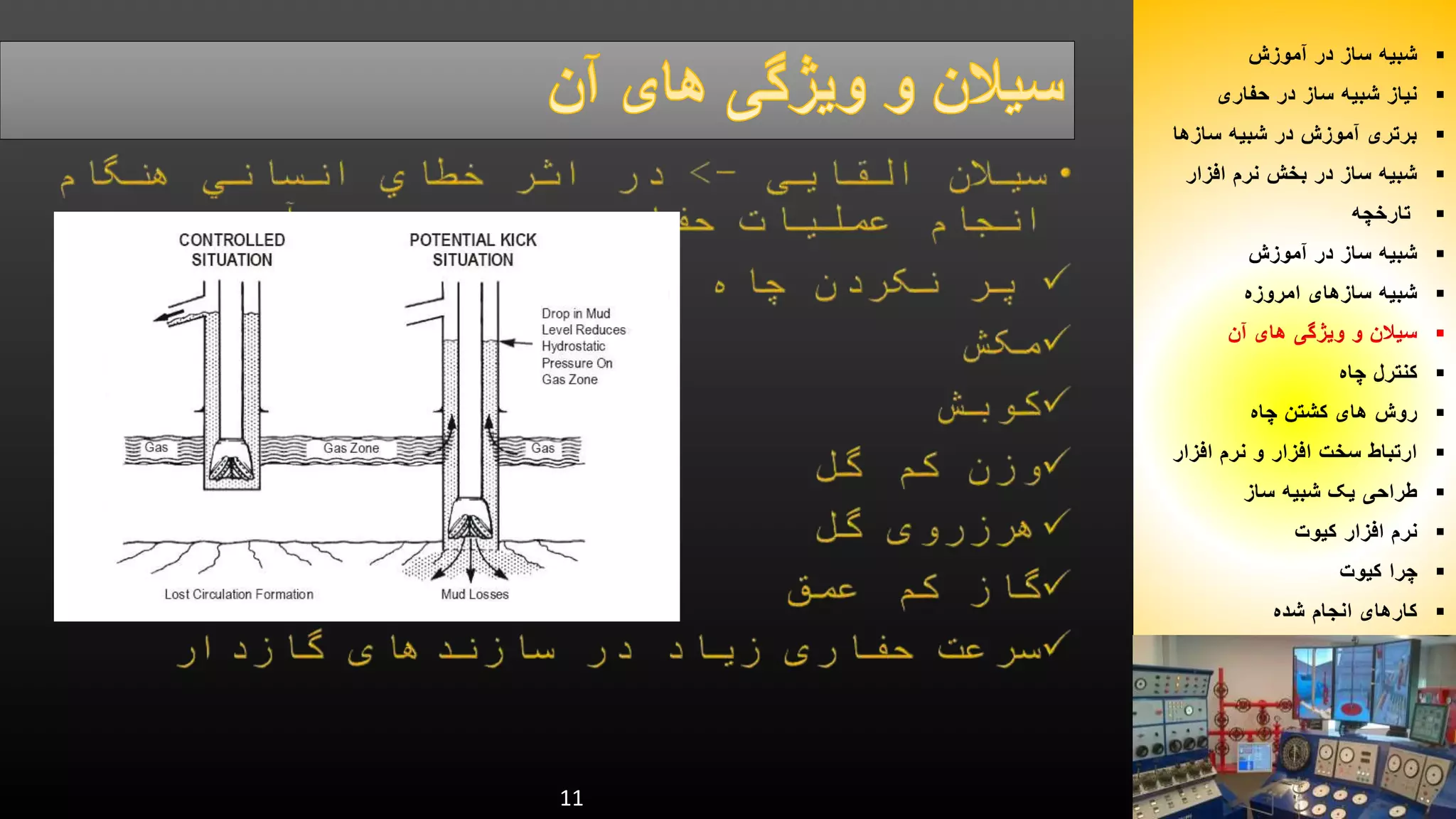 11 
شبیه ساز در آموزش  
نیاز شبیه ساز در حفاری  
برتری آموزش در شبیه سازها  
شبیه ساز در بخش نرم افزار  
تارخچه  
شبیه ساز در آموزش  
شبیه سازهای امروزه  
سیلان و ویژگی های آن  
کنترل چاه  
روش های کشتن چاه  
ارتباط سخت افزار و نرم افزار  
طراحی یک شبیه ساز  
نرم افزار کیوت  
چرا کیوت  
کارهای انجام شده  
 