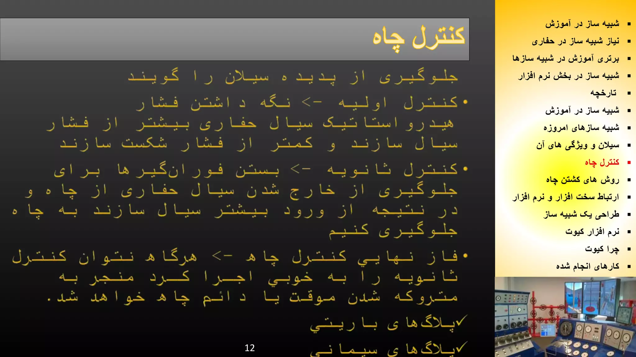 12 
شبیه ساز در آموزش  
نیاز شبیه ساز در حفاری  
برتری آموزش در شبیه سازها  
شبیه ساز در بخش نرم افزار  
تارخچه  
شبیه ساز در آموزش  
شبیه سازهای امروزه  
سیلان و ویژگی های آن  
کنترل چاه  
روش های کشتن چاه  
ارتباط سخت افزار و نرم افزار  
طراحی یک شبیه ساز  
نرم افزار کیوت  
چرا کیوت  
کارهای انجام شده  
 