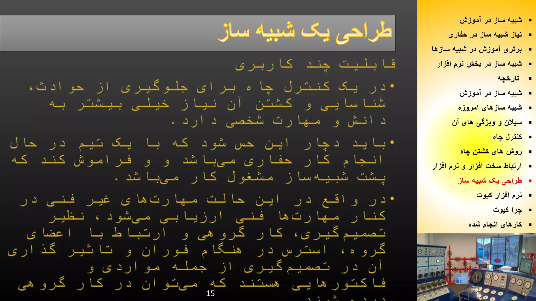 15 
شبیه ساز در آموزش  
نیاز شبیه ساز در حفاری  
برتری آموزش در شبیه سازها  
شبیه ساز در بخش نرم افزار  
تارخچه  
شبیه ساز در آموزش  
شبیه سازهای امروزه  
سیلان و ویژگی های آن  
کنترل چاه  
روش های کشتن چاه  
ارتباط سخت افزار و نرم افزار  
طراحی یک شبیه ساز  
نرم افزار کیوت  
چرا کیوت  
کارهای انجام شده  
 