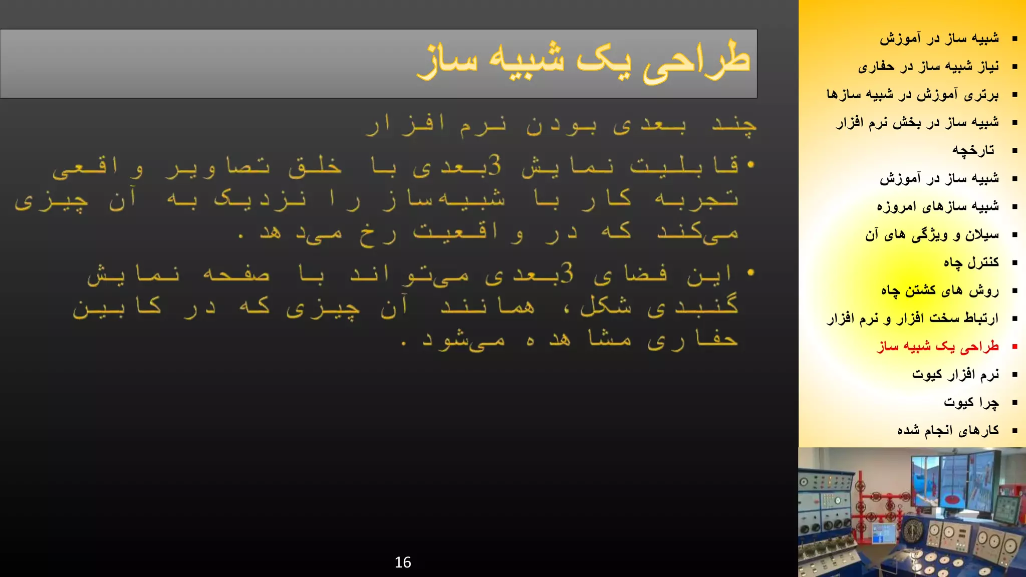 16 
شبیه ساز در آموزش  
نیاز شبیه ساز در حفاری  
برتری آموزش در شبیه سازها  
شبیه ساز در بخش نرم افزار  
تارخچه  
شبیه ساز در آموزش  
شبیه سازهای امروزه  
سیلان و ویژگی های آن  
کنترل چاه  
روش های کشتن چاه  
ارتباط سخت افزار و نرم افزار  
طراحی یک شبیه ساز  
نرم افزار کیوت  
چرا کیوت  
کارهای انجام شده  
 