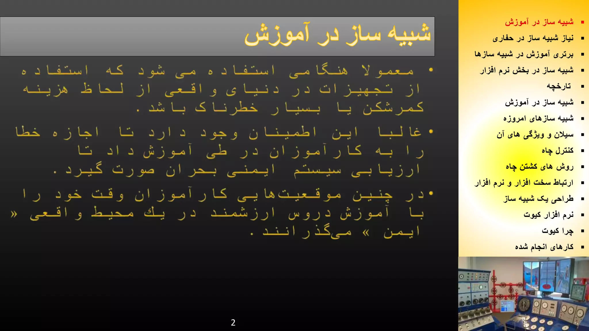 شبیه ساز در آموزش  
نیاز شبیه ساز در حفاری  
برتری آموزش در شبیه سازها  
شبیه ساز در بخش نرم افزار  
تارخچه  
شبیه ساز در آموزش  
شبیه سازهای امروزه  
سیلان و ویژگی های آن  
کنترل چاه  
روش های کشتن چاه  
ارتباط سخت افزار و نرم افزار  
طراحی یک شبیه ساز  
نرم افزار کیوت  
چرا کیوت  
کارهای انجام شده  
2 
 