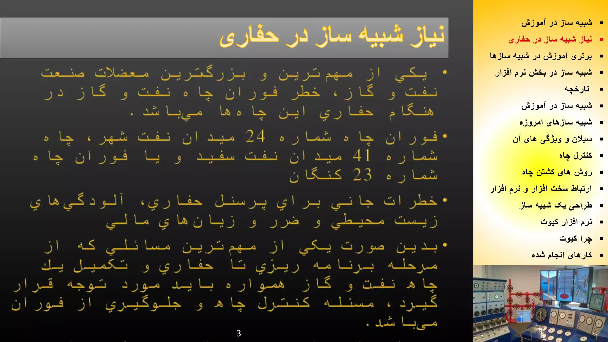 3 
شبیه ساز در آموزش  
نیاز شبیه ساز در حفاری  
برتری آموزش در شبیه سازها  
شبیه ساز در بخش نرم افزار  
تارخچه  
شبیه ساز در آموزش  
شبیه سازهای امروزه  
سیلان و ویژگی های آن  
کنترل چاه  
روش های کشتن چاه  
ارتباط سخت افزار و نرم افزار  
طراحی یک شبیه ساز  
نرم افزار کیوت  
چرا کیوت  
کارهای انجام شده  
 