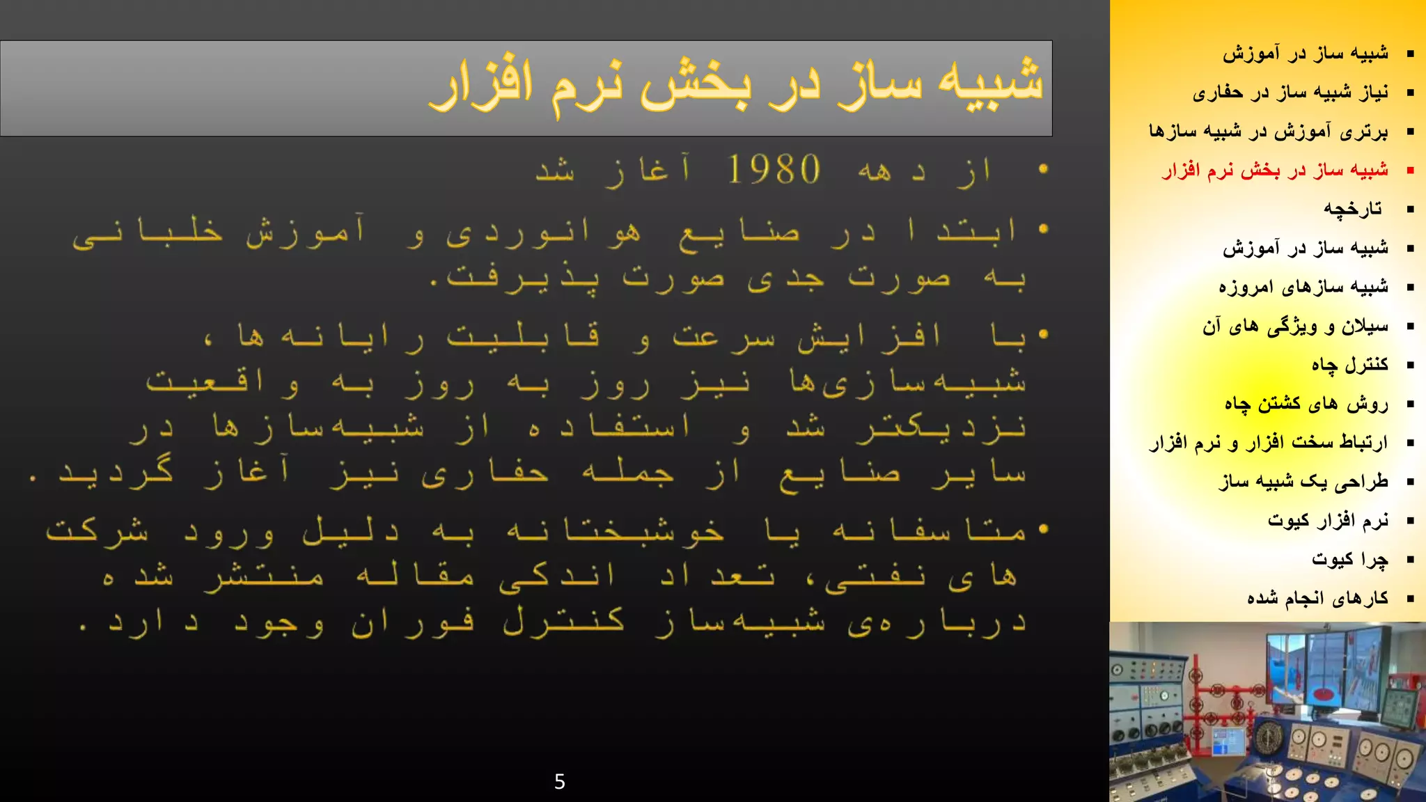 5 
شبیه ساز در آموزش  
نیاز شبیه ساز در حفاری  
برتری آموزش در شبیه سازها  
شبیه ساز در بخش نرم افزار  
تارخچه  
شبیه ساز در آموزش  
شبیه سازهای امروزه  
سیلان و ویژگی های آن  
کنترل چاه  
روش های کشتن چاه  
ارتباط سخت افزار و نرم افزار  
طراحی یک شبیه ساز  
نرم افزار کیوت  
چرا کیوت  
کارهای انجام شده  
 