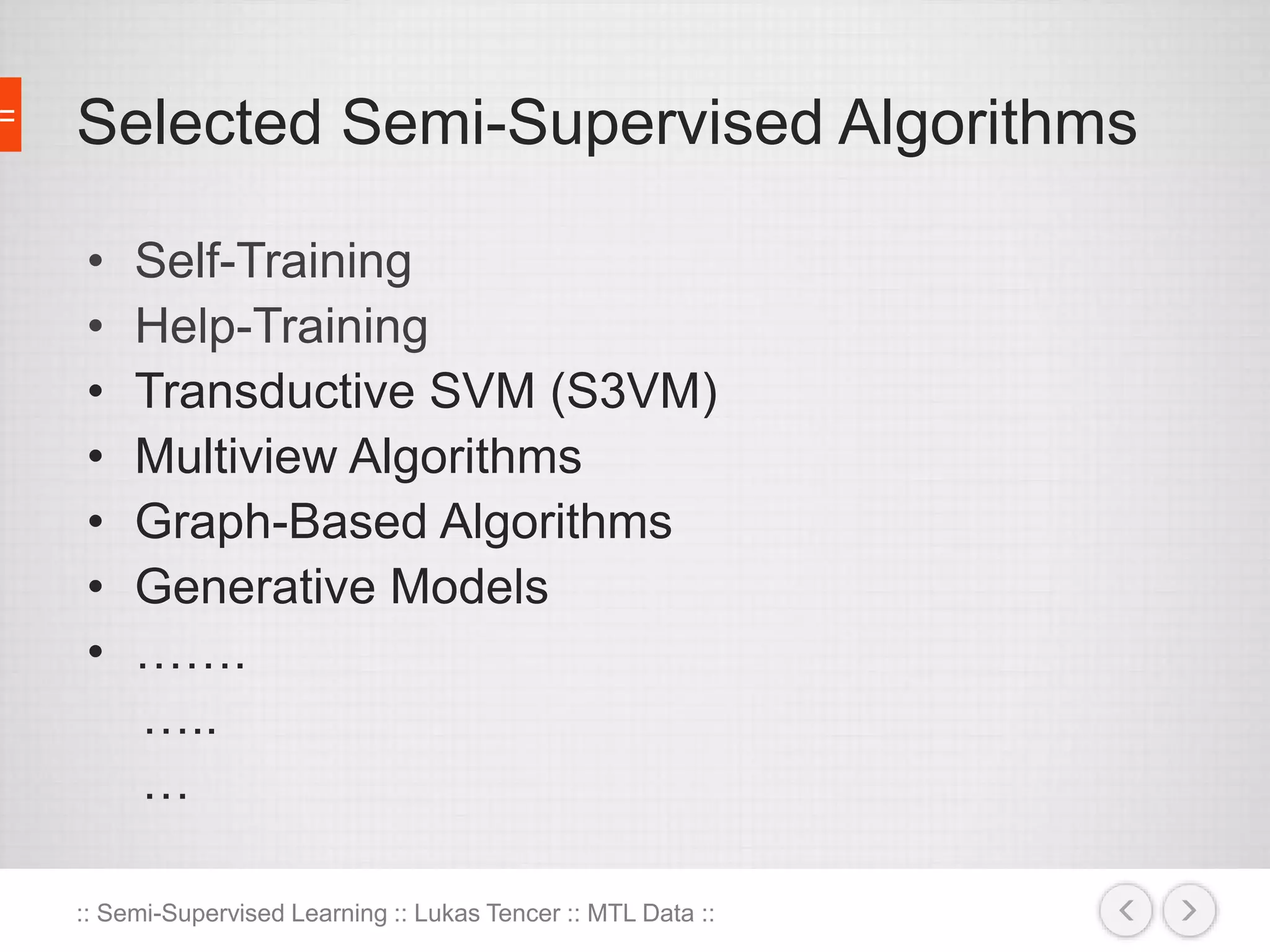 Selected Semi-Supervised Algorithms 
• Self-Training 
• Help-Training 
• Transductive SVM (S3VM) 
• Multiview Algorithms 
• Graph-Based Algorithms 
• Generative Models 
• ……. 
….. 
… 
:: Semi-Supervised Learning :: Lukas Tencer :: MTL Data :: 
 