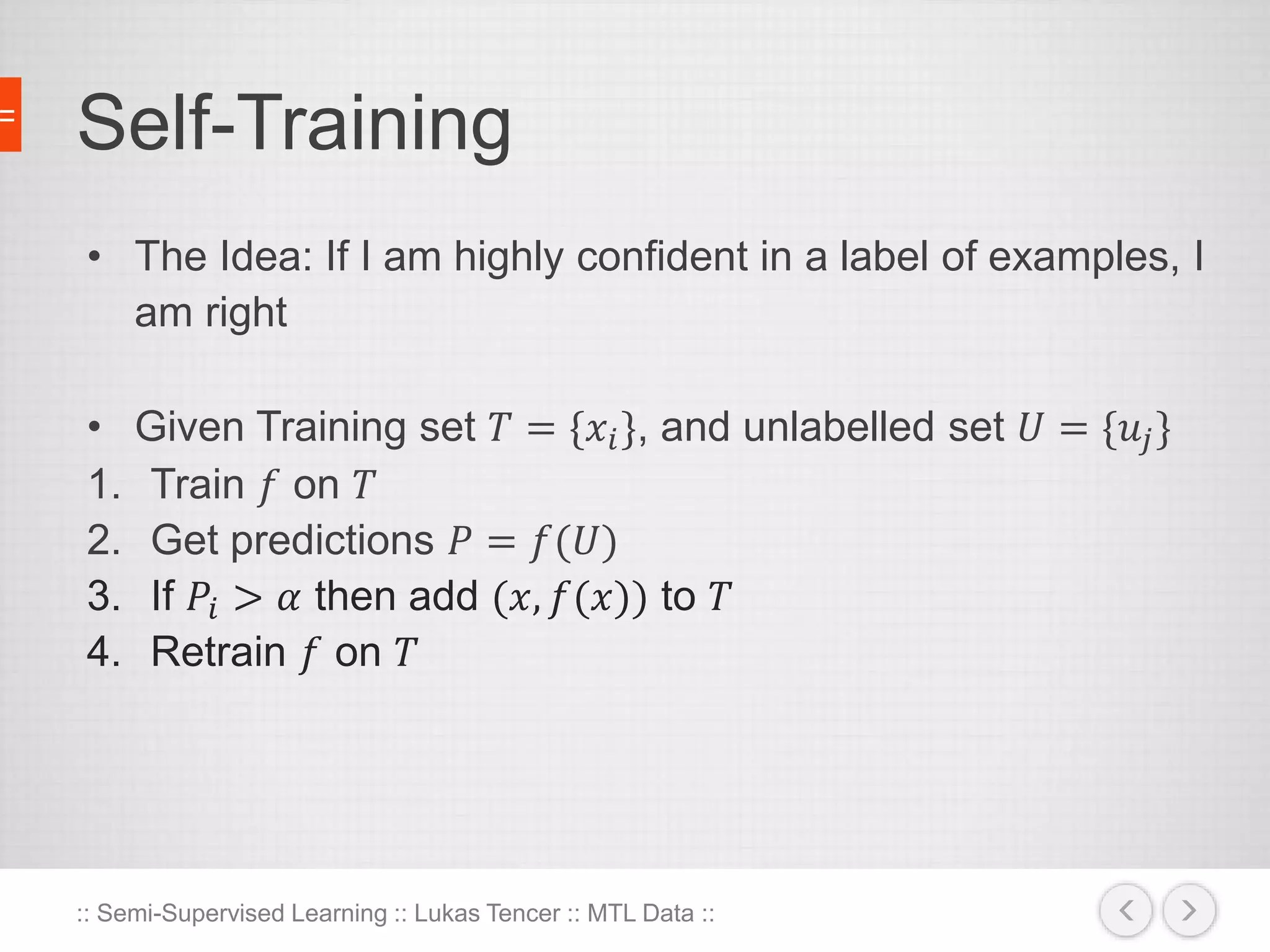 Self-Training 
• The Idea: If I am highly confident in a label of examples, I 
am right 
• Given Training set 푇 = {푥푖 }, and unlabelled set 푈 = {푢푗 } 
1. Train 푓 on 푇 
2. Get predictions 푃 = 푓(푈) 
3. If 푃푖 > 훼 then add (푥, 푓(푥)) to 푇 
4. Retrain 푓 on 푇 
:: Semi-Supervised Learning :: Lukas Tencer :: MTL Data :: 
 
