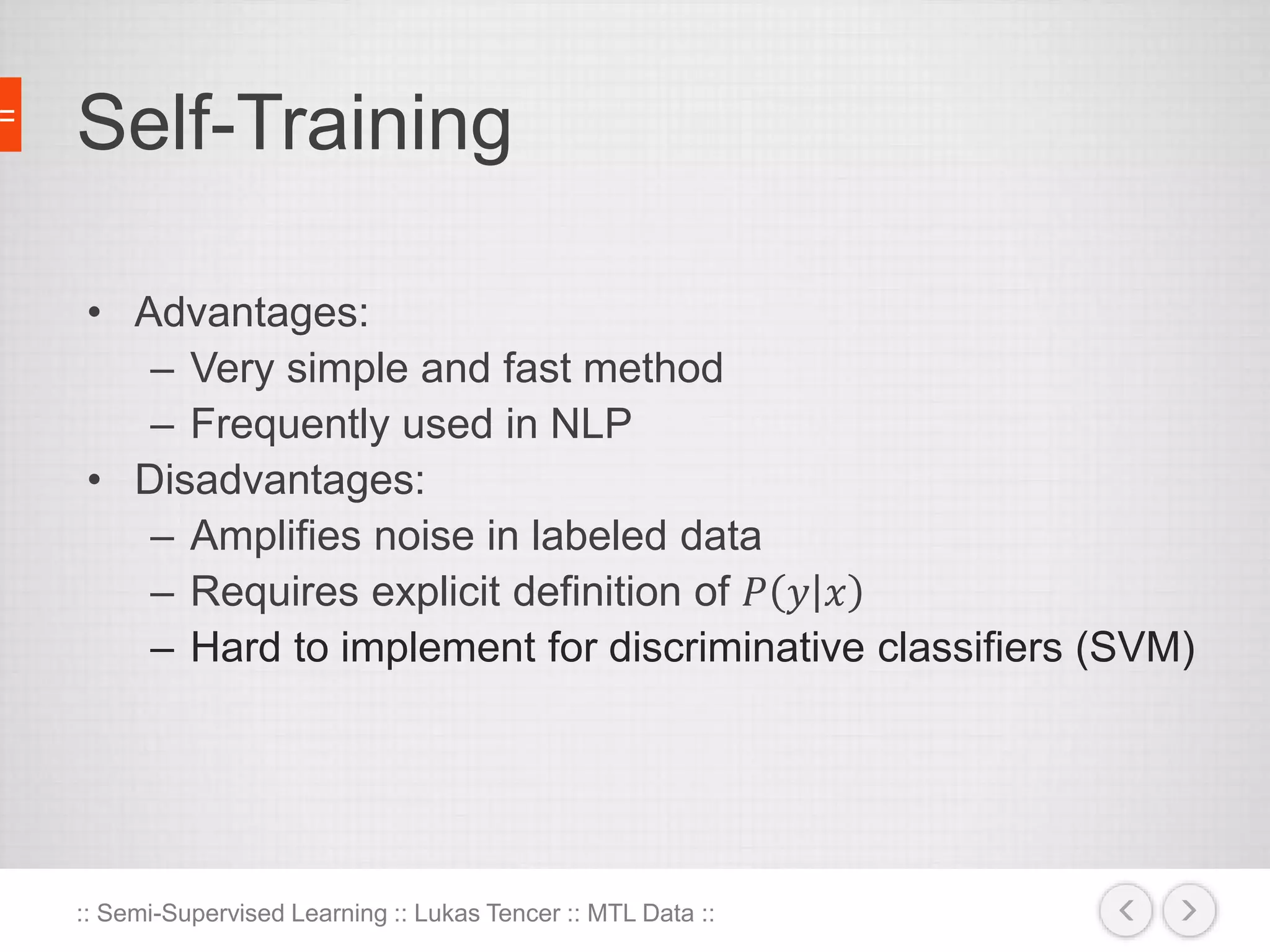 Self-Training 
• Advantages: 
– Very simple and fast method 
– Frequently used in NLP 
• Disadvantages: 
– Amplifies noise in labeled data 
– Requires explicit definition of 푃 푦 푥 
– Hard to implement for discriminative classifiers (SVM) 
:: Semi-Supervised Learning :: Lukas Tencer :: MTL Data :: 
 