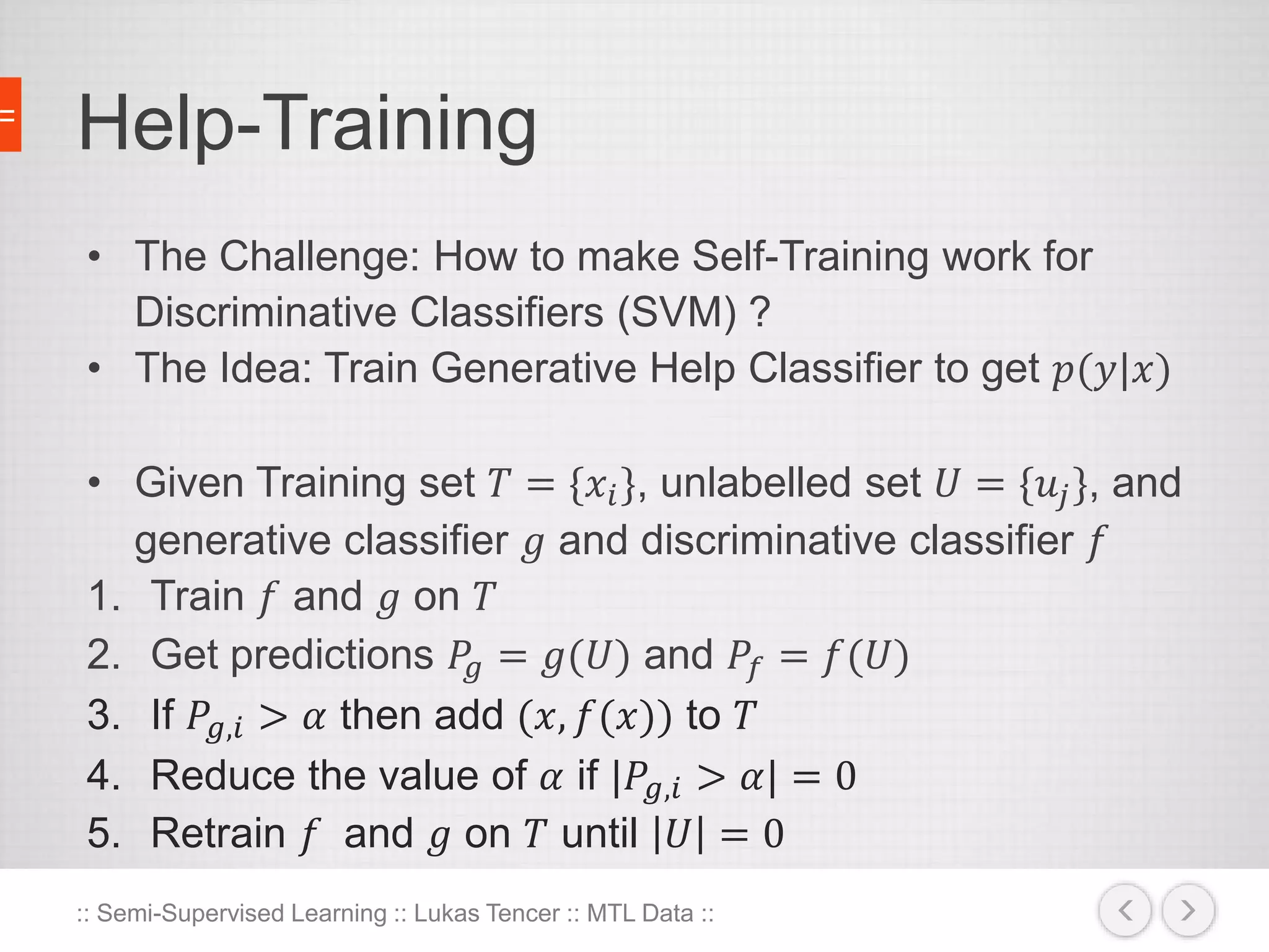 Help-Training 
• The Challenge: How to make Self-Training work for 
Discriminative Classifiers (SVM) ? 
• The Idea: Train Generative Help Classifier to get 푝(푦|푥) 
• Given Training set 푇 = {푥푖 }, unlabelled set 푈 = {푢푗 }, and 
generative classifier 푔 and discriminative classifier 푓 
1. Train 푓 and 푔 on 푇 
2. Get predictions 푃푔 = 푔(푈) and 푃푓 = 푓(푈) 
3. If 푃푔,푖 > 훼 then add (푥, 푓(푥)) to 푇 
4. Reduce the value of 훼 if |푃푔,푖 > 훼| = 0 
5. Retrain 푓 and 푔 on 푇 until 푈 = 0 
:: Semi-Supervised Learning :: Lukas Tencer :: MTL Data :: 
 