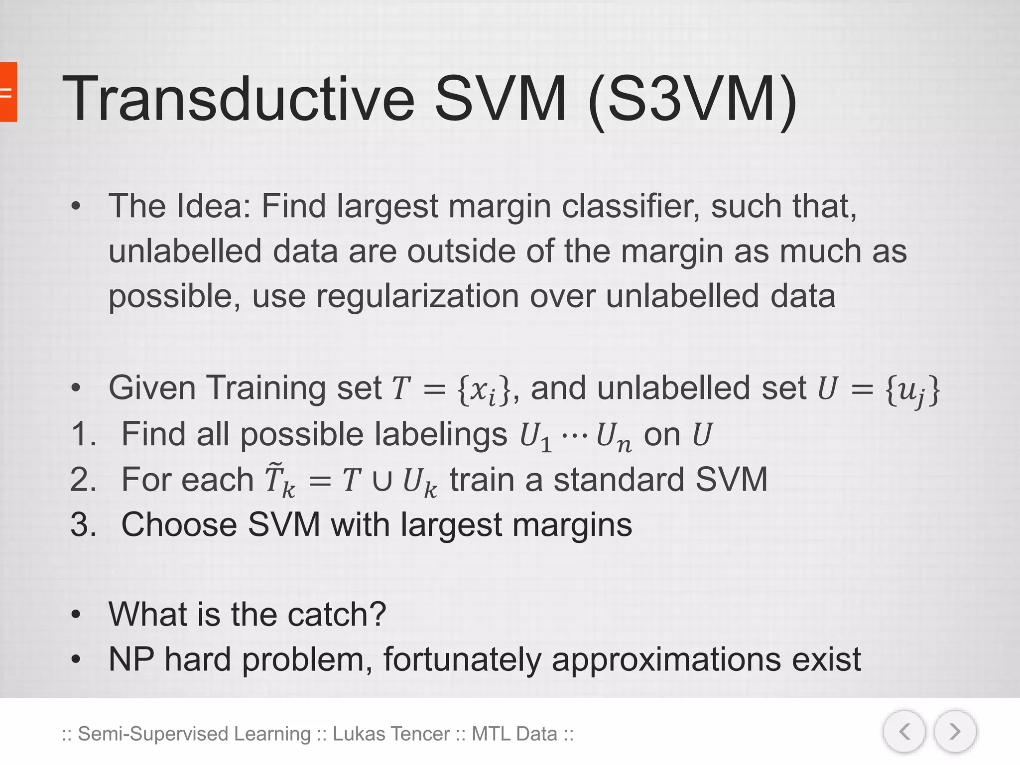 Transductive SVM (S3VM) 
• The Idea: Find largest margin classifier, such that, 
unlabelled data are outside of the margin as much as 
possible, use regularization over unlabelled data 
• Given Training set 푇 = {푥푖 }, and unlabelled set 푈 = {푢푗 } 
1. Find all possible labelings 푈1 ⋯ 푈푛 on 푈 
2. For each 푇 푘 = 푇 ∪ 푈푘 train a standard SVM 
3. Choose SVM with largest margins 
• What is the catch? 
• NP hard problem, fortunately approximations exist 
:: Semi-Supervised Learning :: Lukas Tencer :: MTL Data :: 
 
