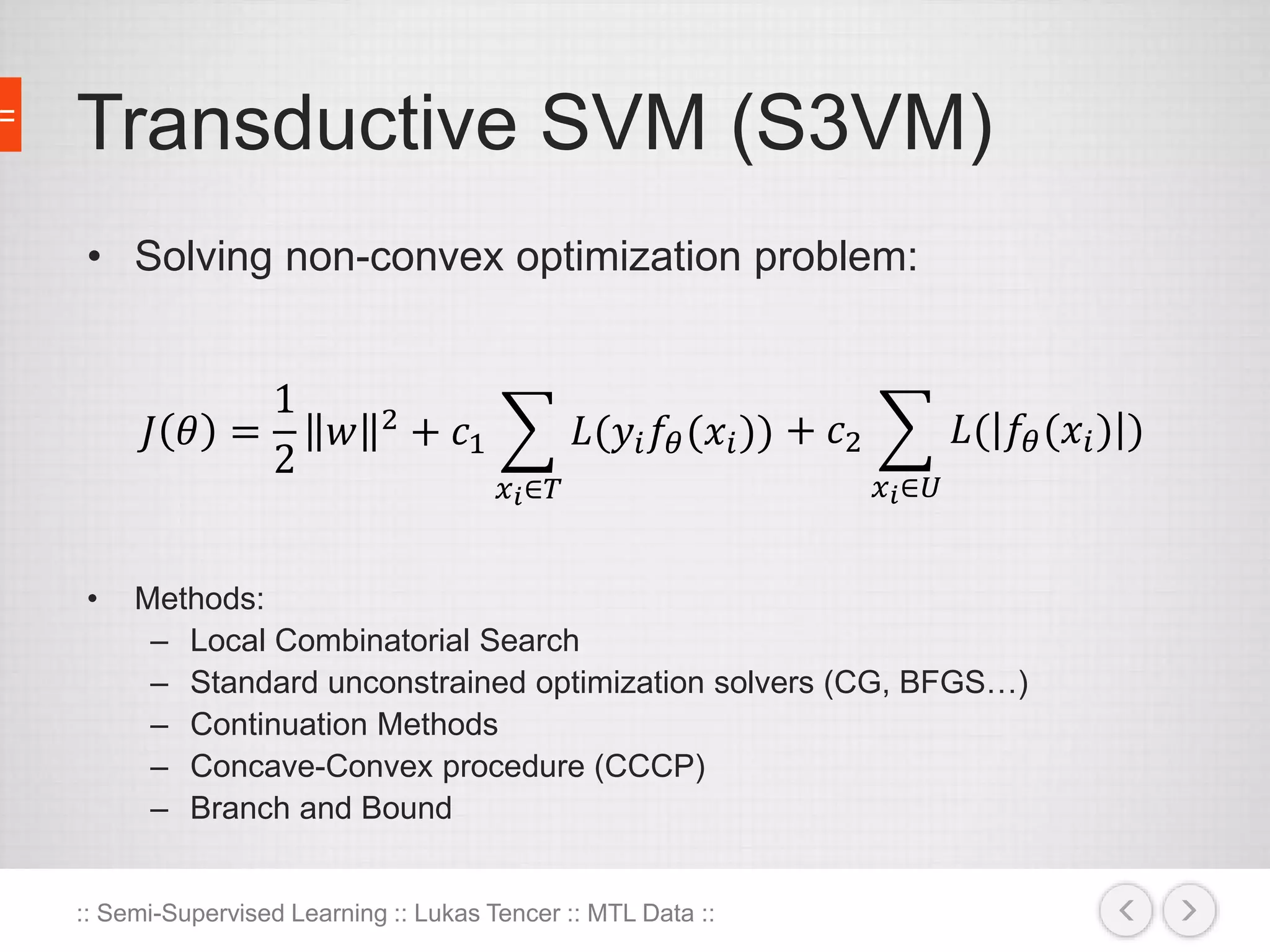 Transductive SVM (S3VM) 
• Solving non-convex optimization problem: 
퐽 휃 = 
• Methods: 
1 
2 
푤 2 + 푐1 
푥푖∈푇 
퐿(푦푖푓휃 (푥푖 )) + 푐2 
– Local Combinatorial Search 
– Standard unconstrained optimization solvers (CG, BFGS…) 
– Continuation Methods 
– Concave-Convex procedure (CCCP) 
– Branch and Bound 
:: Semi-Supervised Learning :: Lukas Tencer :: MTL Data :: 
푥푖∈푈 
퐿( 푓휃 (푥푖 ) ) 
 
