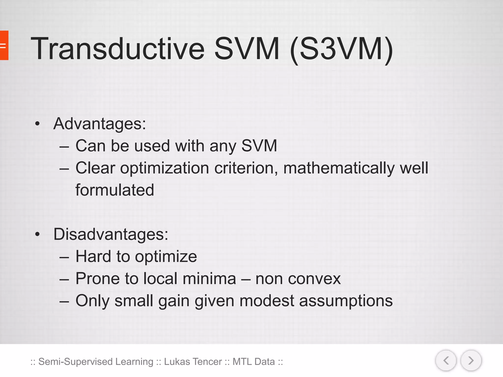 Transductive SVM (S3VM) 
• Advantages: 
– Can be used with any SVM 
– Clear optimization criterion, mathematically well 
formulated 
• Disadvantages: 
– Hard to optimize 
– Prone to local minima – non convex 
– Only small gain given modest assumptions 
:: Semi-Supervised Learning :: Lukas Tencer :: MTL Data :: 
 