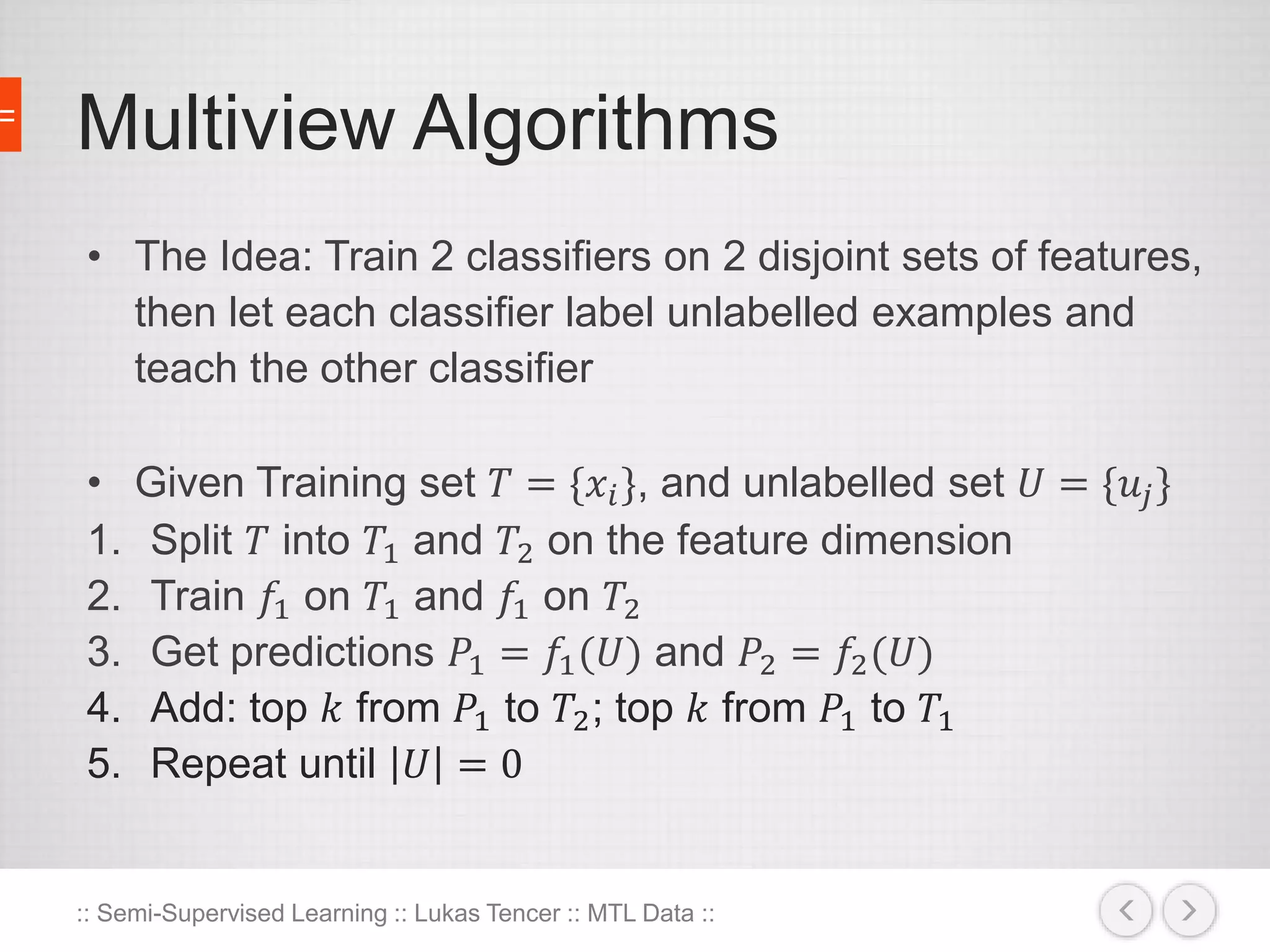 Multiview Algorithms 
• The Idea: Train 2 classifiers on 2 disjoint sets of features, 
then let each classifier label unlabelled examples and 
teach the other classifier 
• Given Training set 푇 = {푥푖 }, and unlabelled set 푈 = {푢푗 } 
1. Split 푇 into 푇1 and 푇2 on the feature dimension 
2. Train 푓1 on 푇1 and 푓1 on 푇2 
3. Get predictions 푃1 = 푓1(푈) and 푃2 = 푓2(푈) 
4. Add: top 푘 from 푃1 to 푇2; top 푘 from 푃1 to 푇1 
5. Repeat until 푈 = 0 
:: Semi-Supervised Learning :: Lukas Tencer :: MTL Data :: 
 