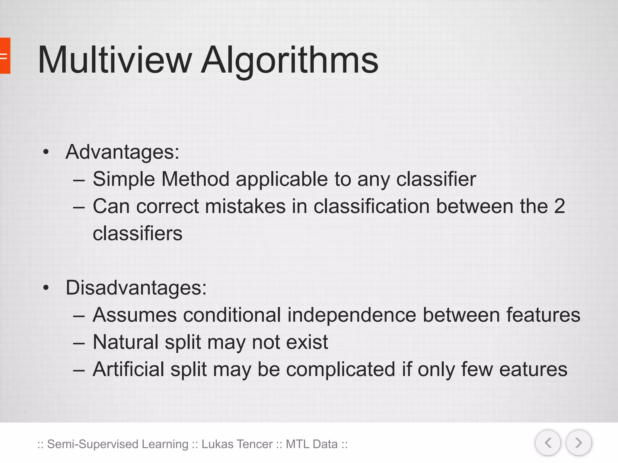 Multiview Algorithms 
• Advantages: 
– Simple Method applicable to any classifier 
– Can correct mistakes in classification between the 2 
classifiers 
• Disadvantages: 
– Assumes conditional independence between features 
– Natural split may not exist 
– Artificial split may be complicated if only few eatures 
:: Semi-Supervised Learning :: Lukas Tencer :: MTL Data :: 
 