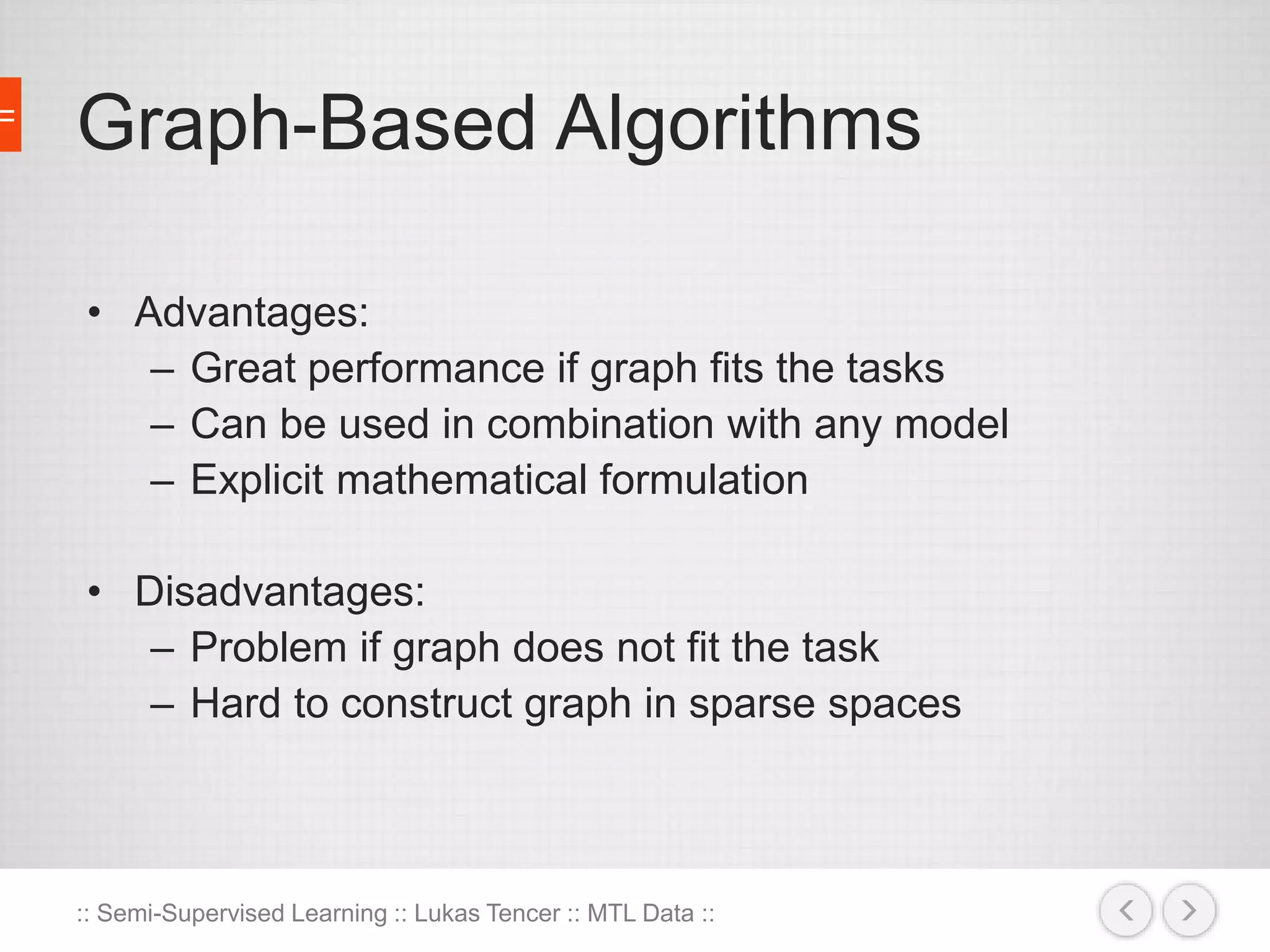 Graph-Based Algorithms 
• Advantages: 
– Great performance if graph fits the tasks 
– Can be used in combination with any model 
– Explicit mathematical formulation 
• Disadvantages: 
– Problem if graph does not fit the task 
– Hard to construct graph in sparse spaces 
:: Semi-Supervised Learning :: Lukas Tencer :: MTL Data :: 
 
