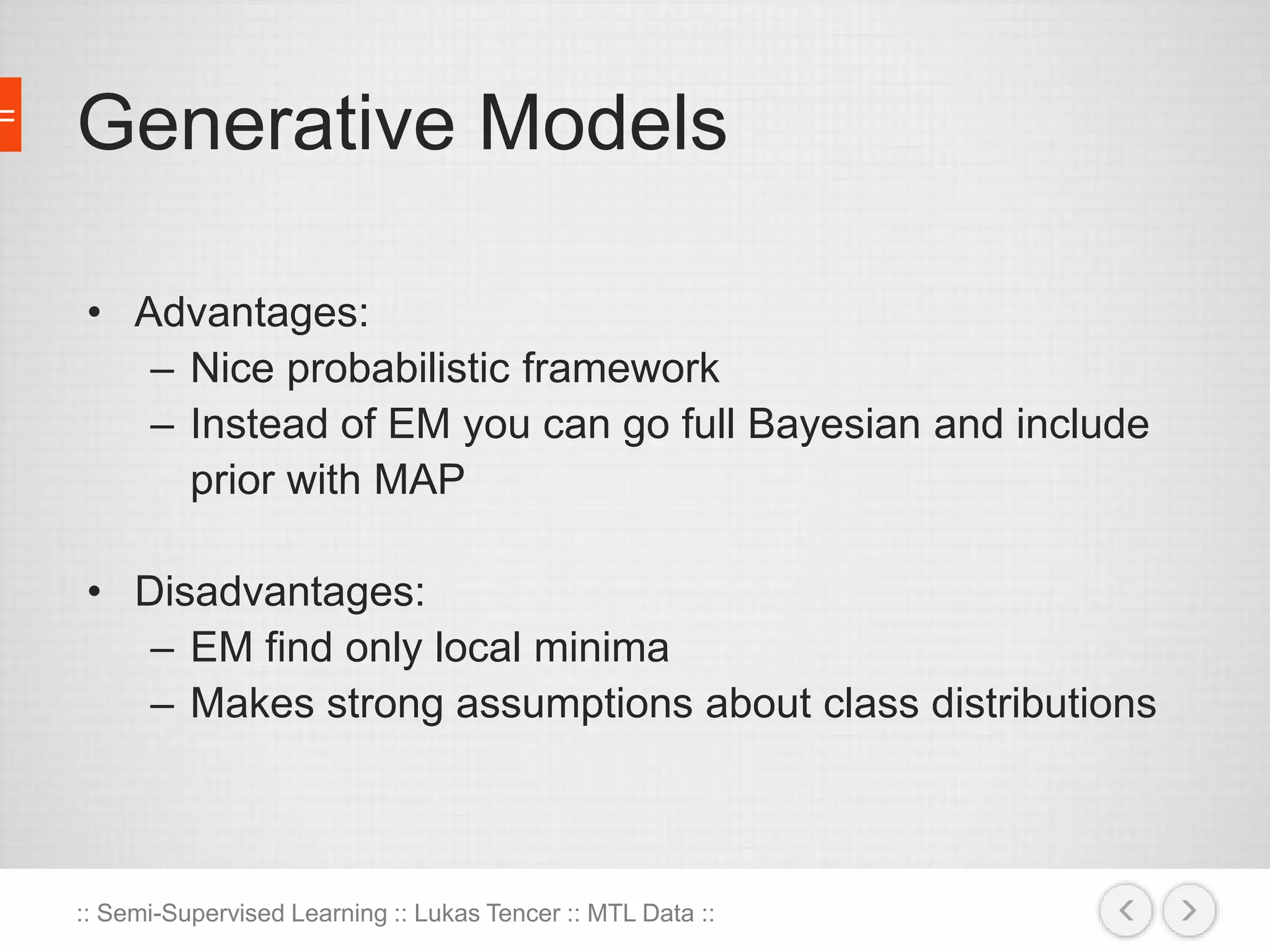 Generative Models 
• Advantages: 
– Nice probabilistic framework 
– Instead of EM you can go full Bayesian and include 
prior with MAP 
• Disadvantages: 
– EM find only local minima 
– Makes strong assumptions about class distributions 
:: Semi-Supervised Learning :: Lukas Tencer :: MTL Data :: 
 