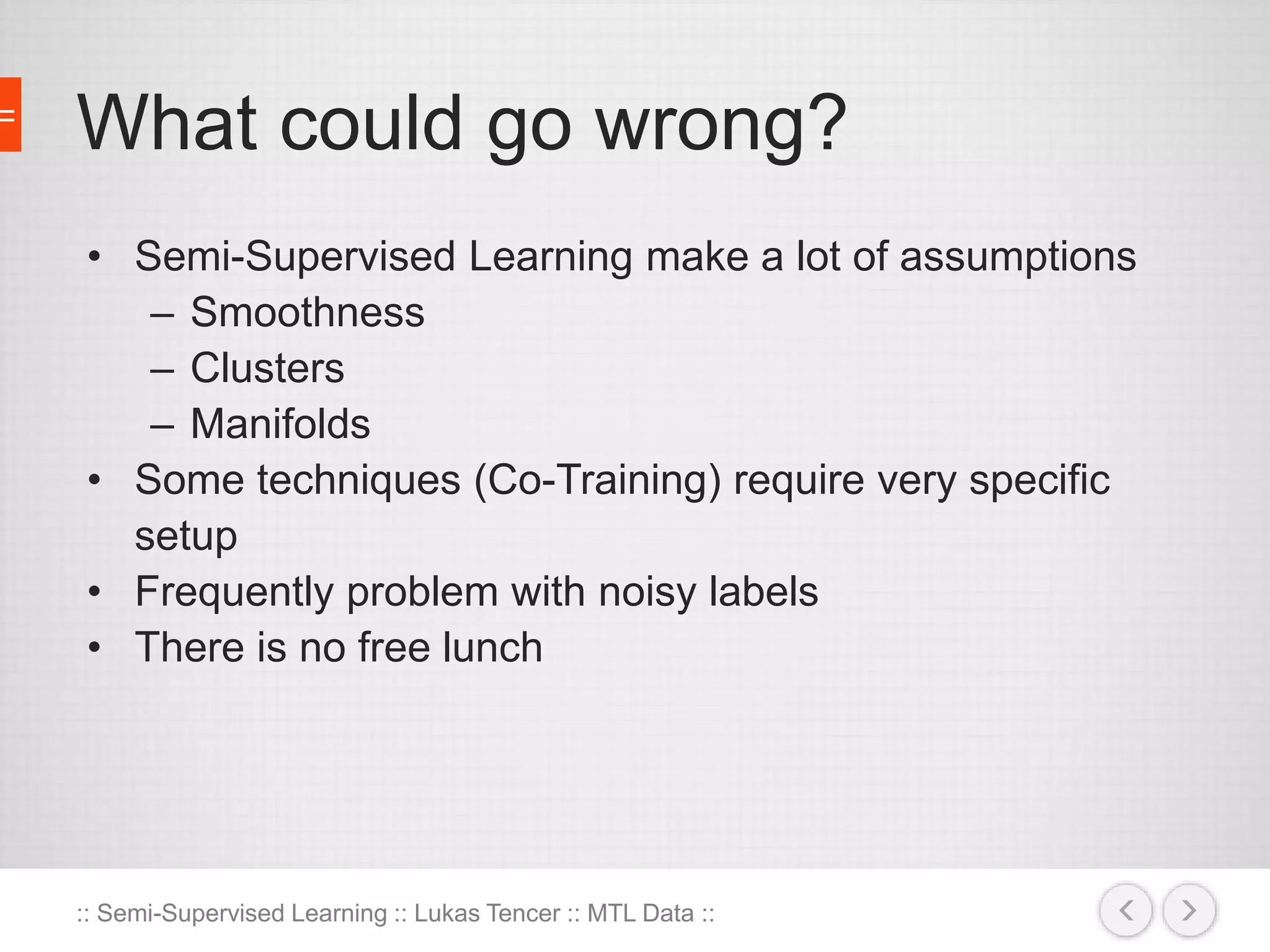 What could go wrong? 
• Semi-Supervised Learning make a lot of assumptions 
– Smoothness 
– Clusters 
– Manifolds 
• Some techniques (Co-Training) require very specific 
setup 
• Frequently problem with noisy labels 
• There is no free lunch 
:: Semi-Supervised Learning :: Lukas Tencer :: MTL Data :: 
 