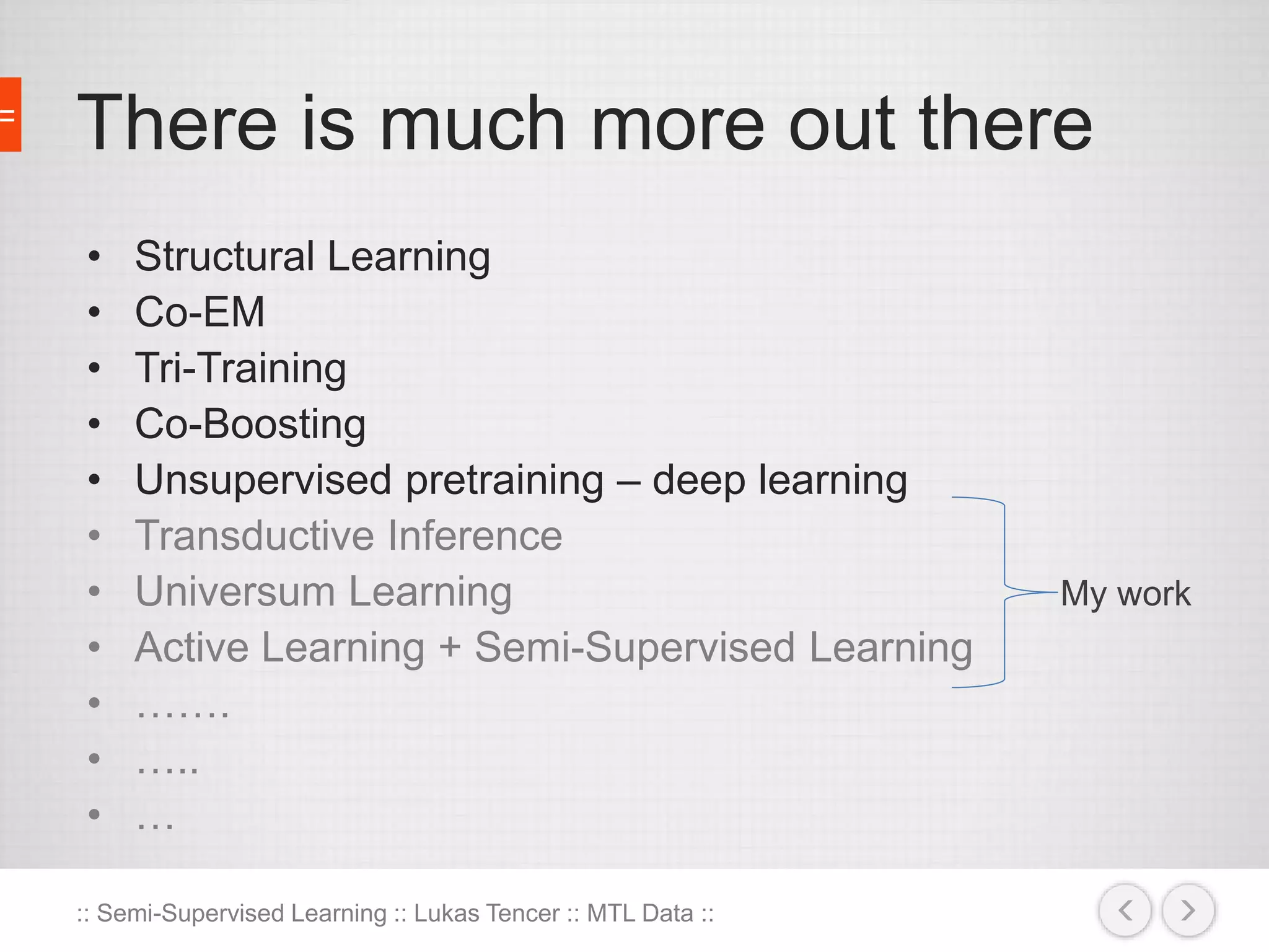 There is much more out there 
• Structural Learning 
• Co-EM 
• Tri-Training 
• Co-Boosting 
• Unsupervised pretraining – deep learning 
• Transductive Inference 
• Universum Learning 
• Active Learning + Semi-Supervised Learning 
• ……. 
• ….. 
• … 
:: Semi-Supervised Learning :: Lukas Tencer :: MTL Data :: 
My work 
 
