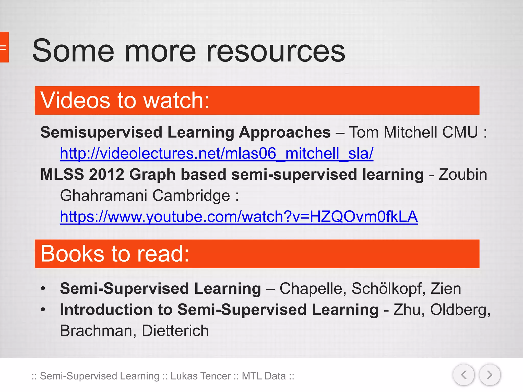 Some more resources 
Videos to watch: 
Semisupervised Learning Approaches – Tom Mitchell CMU : 
http://videolectures.net/mlas06_mitchell_sla/ 
MLSS 2012 Graph based semi-supervised learning - Zoubin 
Ghahramani Cambridge : 
https://www.youtube.com/watch?v=HZQOvm0fkLA 
Books to read: 
• Semi-Supervised Learning – Chapelle, Schölkopf, Zien 
• Introduction to Semi-Supervised Learning - Zhu, Oldberg, 
Brachman, Dietterich 
:: Semi-Supervised Learning :: Lukas Tencer :: MTL Data :: 
 