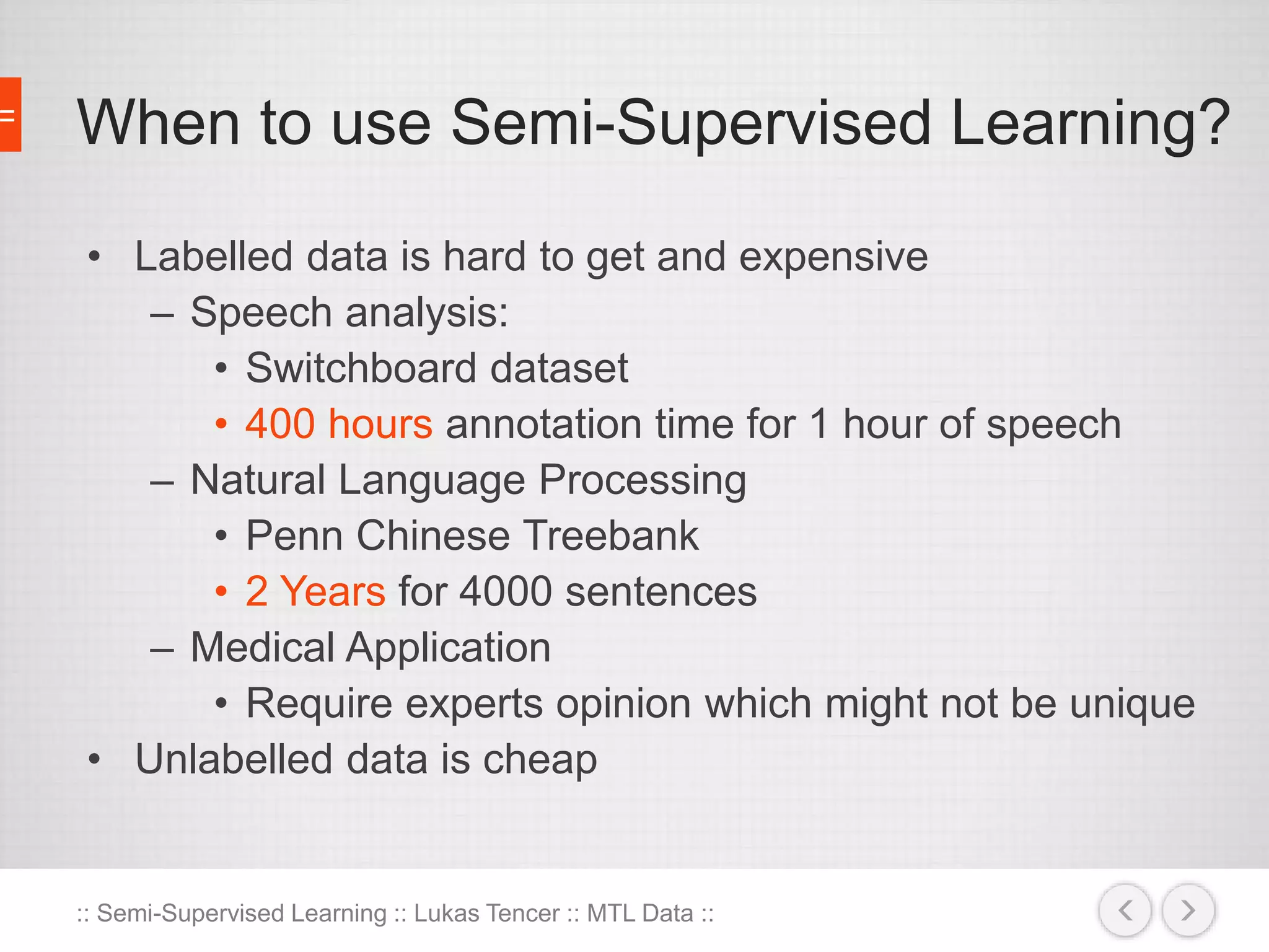 When to use Semi-Supervised Learning? 
• Labelled data is hard to get and expensive 
– Speech analysis: 
• Switchboard dataset 
• 400 hours annotation time for 1 hour of speech 
– Natural Language Processing 
• Penn Chinese Treebank 
• 2 Years for 4000 sentences 
– Medical Application 
• Require experts opinion which might not be unique 
• Unlabelled data is cheap 
:: Semi-Supervised Learning :: Lukas Tencer :: MTL Data :: 
 