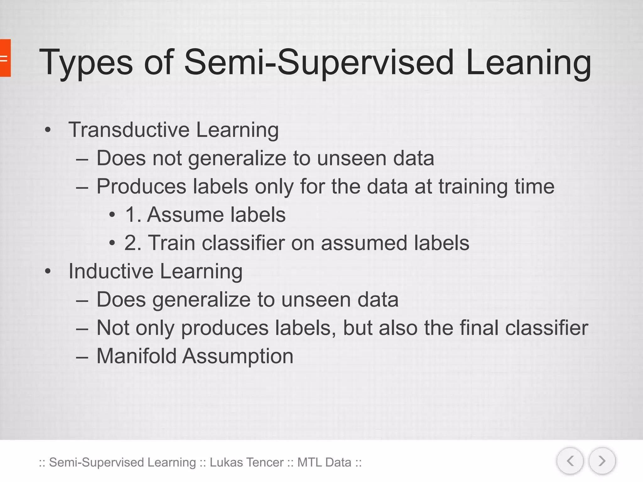 Types of Semi-Supervised Leaning 
• Transductive Learning 
– Does not generalize to unseen data 
– Produces labels only for the data at training time 
• 1. Assume labels 
• 2. Train classifier on assumed labels 
• Inductive Learning 
– Does generalize to unseen data 
– Not only produces labels, but also the final classifier 
– Manifold Assumption 
:: Semi-Supervised Learning :: Lukas Tencer :: MTL Data :: 
 