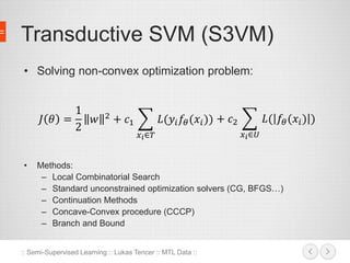 Transductive SVM (S3VM) 
• Solving non-convex optimization problem: 
퐽 휃 = 
• Methods: 
1 
2 
푤 2 + 푐1 
푥푖∈푇 
퐿(푦푖푓휃 (푥푖 )) + 푐2 
– Local Combinatorial Search 
– Standard unconstrained optimization solvers (CG, BFGS…) 
– Continuation Methods 
– Concave-Convex procedure (CCCP) 
– Branch and Bound 
:: Semi-Supervised Learning :: Lukas Tencer :: MTL Data :: 
푥푖∈푈 
퐿( 푓휃 (푥푖 ) ) 
 