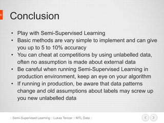 Conclusion 
• Play with Semi-Supervised Learning 
• Basic methods are vary simple to implement and can give 
you up to 5 to 10% accuracy 
• You can cheat at competitions by using unlabelled data, 
often no assumption is made about external data 
• Be careful when running Semi-Supervised Learning in 
production environment, keep an eye on your algorithm 
• If running in production, be aware that data patterns 
change and old assumptions about labels may screw up 
you new unlabelled data 
:: Semi-Supervised Learning :: Lukas Tencer :: MTL Data :: 
 
