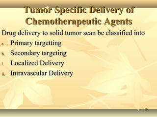 TTuummoorr SSppeecciiffiicc DDeelliivveerryy ooff 
CChheemmootthheerraappeeuuttiicc AAggeennttss 
DDrruugg ddeelliivveerryy ttoo ssoolliidd ttuummoorr ssccaann bbee ccllaassssiiffiieedd iinnttoo 
aa.. PPrriimmaarryy ttaarrggeettttiinngg 
bb.. SSeeccoonnddaarryy ttaarrggeettiinngg 
ii.. LLooccaalliizzeedd DDeelliivveerryy 
iiii.. IInnttrraavvaassccuullaarr DDeelliivveerryy 
1100 
 