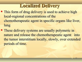 LLooccaalliizzeedd DDeelliivveerryy 
 TThhiiss ffoorrmm ooff ddrruugg ddeelliivveerryy iiss uusseedd ttoo aacchhiieevvee hhiigghh 
llooccaall--rreeggiioonnaall ccoonncceennttrraattiioonnss ooff tthhee 
cchheemmootthheerraappeeuuttiicc aaggeenntt iinn ssppeecciiffiicc oorrggaannss lliikkee lliivveerr,, 
lluunngg 
 TThheessee ddeelliivveerryy ssyysstteemmss aarree uussuuaallllyy ppoollyymmeerriicc iinn 
nnaattuurree aanndd rreelleeaassee tthhee cchheemmootthheerraappeeuuttiicc aaggeenntt iinnttoo 
tthhee ttuummoorr iinntteerrssttiittiiuumm llooccaallllyy,, sslloowwllyy,, oovveerr eexxtteennddeedd 
ppeerriiooddss ooff ttiimmee.. 
1111 
 