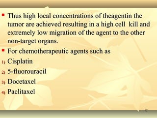  c Thus high local coonncceennttrraattiioonnss ooff tthheeaaggeennttiinn tthhee 
ttuummoorr aarree aacchhiieevveedd rreessuullttiinngg iinn aa hhiigghh cceellll kkiillll aanndd 
eexxttrreemmeellyy llooww mmiiggrraattiioonn ooff tthhee aaggeenntt ttoo tthhee ootthheerr 
nnoonn--ttaarrggeett oorrggaannss.. 
 FFoorr cchheemmootthheerraappeeuuttiicc aaggeennttss ssuucchh aass 
11)) CCiissppllaattiinn 
22)) 55--fflluuoorroouurraacciill 
33)) DDoocceettaaxxeell 
44)) PPaacclliittaaxxeell 
1122 
 