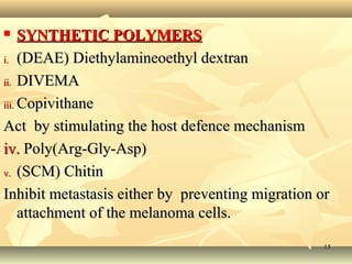  SSYYNNTTHHEETTIICC PPOOLLYYMMEERRSS 
ii.. ((DDEEAAEE)) DDiieetthhyyllaammiinneeooeetthhyyll ddeexxttrraann 
iiii.. DDIIVVEEMMAA 
iiiiii.. CCooppiivviitthhaannee 
AAcctt bbyy ssttiimmuullaattiinngg tthhee hhoosstt ddeeffeennccee mmeecchhaanniissmm 
iivv.. PPoollyy((AArrgg--GGllyy--AAsspp)) 
vv.. ((SSCCMM)) CChhiittiinn 
IInnhhiibbiitt mmeettaassttaassiiss eeiitthheerr bbyy pprreevveennttiinngg mmiiggrraattiioonn oorr 
aattttaacchhmmeenntt ooff tthhee mmeellaannoommaa cceellllss.. 
1155 
 