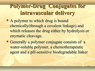 PPoollyymmeerr--DDrruugg CCoonnjjuuggaatteess ffoorr 
iinnttrraavvaassccuullaarr ddeelliivveerryy 
 AA ppoollyymmeerr ttoo wwhhiicchh ddrruugg iiss bboouunndd 
cchheemmiiccaallllyy((tthhrroouugghh aa ccoovvaalleenntt lliinnkkaaggee)) aanndd 
wwhhiicchh rreelleeaasseess tthhee ddrruugg eeiitthheerr bbyy hhyyddrroollyyssiiss oorr 
eennyymmaattiicc cclleeaavvaaggee.. 
 GGeenneerraallllyy aa ppoollyymmeerr ccoonnjjuuggaattee ccoonnssiissttss ooff aa 
wwaatteerr--ssoolluubbllee ppoollyymmeerr,, aa cchheemmootthheerraappeeuuttiicc 
aaggeenntt aanndd aa ppHH--sseennssiittiivvee bbiiooddeeggrraaddaabbllee lliinnkkeerr 
1177 
 