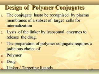 DDeessiiggnn ooff PPoollyymmeerr CCoonnjjuuggaatteess 
11.. TThhee ccoonnjjuuggaattee hhaassttoo bbee rreeccooggnniisseedd bbyy ppllaassmmaa 
mmeemmbbrraanneess ooff aa ssuubbsseett ooff ttaarrggeett cceellllss ffoorr 
iinntteerrnnaalliizzaattiioonn 
22.. LLyyssiiss ooff tthhee lliinnkkeerr bbyy llyyssoossoommaall eennzzyymmeess ttoo 
rreelleeaassee tthhee ddrruugg.. 
 TThhee pprreeppaarraattiioonn ooff ppoollyymmeerr ccoonnjjuuggaattee rreeqquuiirreess aa 
jjuuddiicciioouuss cchhooiiccee ooff 
aa)) PPoollyymmeerr 
bb)) DDrruugg 
cc)) LLiinnkkeerr // TTaarrggeettiinngg lliiggaannddss 119 
 