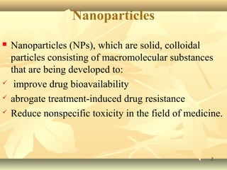 Nanoparticles 
 Nanoparticles (NPs), which are solid, colloidal 
particles consisting of macromolecular substances 
that are being developed to: 
 improve drug bioavailability 
 abrogate treatment-induced drug resistance 
 Reduce nonspecific toxicity in the field of medicine. 
22 
 
