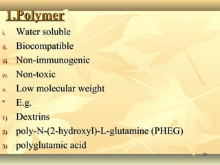 11.PPoollyymmeerr 
ii.. WWaatteerr ssoolluubbllee 
iiii.. BBiiooccoommppaattiibbllee 
iiiiii.. NNoonn--iimmmmuunnooggeenniicc 
iivv.. NNoonn--ttooxxiicc 
vv.. LLooww mmoolleeccuullaarr wweeiigghhtt 
 EE..gg.. 
11)) DDeexxttrriinnss 
22)) ppoollyy--NN--((22--hhyyddrrooxxyyll))--LL--gglluuttaammiinnee ((PPHHEEGG)) 
33)) ppoollyygglluuttaammiicc aacciidd 
2200 
 