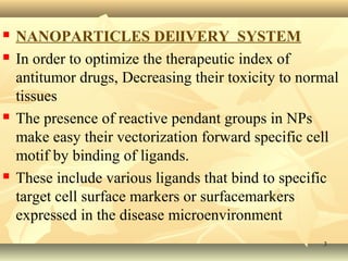  NANOPARTICLES DElIVERY SYSTEM 
 In order to optimize the therapeutic index of 
antitumor drugs, Decreasing their toxicity to normal 
tissues 
 The presence of reactive pendant groups in NPs 
make easy their vectorization forward specific cell 
motif by binding of ligands. 
 These include various ligands that bind to specific 
target cell surface markers or surfacemarkers 
expressed in the disease microenvironment 
33 
 