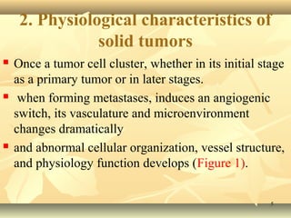 2. Physiological characteristics of 
 Once a tumor cell cluster, whether in its initial stage 
as a primary tumor or in later stages. 
 when forming metastases, induces an angiogenic 
switch, its vasculature and microenvironment 
changes dramatically 
 and abnormal cellular organization, vessel structure, 
and physiology function develops (Figure 1). 
55 
solid tumors 
 